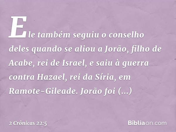 Ele também seguiu o conselho deles quan­do se aliou a Jorão, filho de Aca­be, rei de Israel, e saiu à guerra contra Hazael, rei da Síria, em Ramote-Gileade. Jor