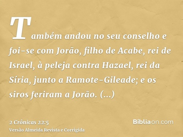 Também andou no seu conselho e foi-se com Jorão, filho de Acabe, rei de Israel, à peleja contra Hazael, rei da Síria, junto a Ramote-Gileade; e os siros feriram