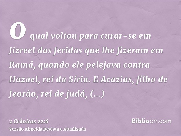 o qual voltou para curar-se em Jizreel das feridas que lhe fizeram em Ramá, quando ele pelejava contra Hazael, rei da Síria. E Acazias, filho de Jeorão, rei de 