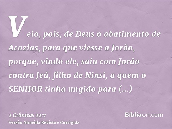 Veio, pois, de Deus o abatimento de Acazias, para que viesse a Jorão, porque, vindo ele, saiu com Jorão contra Jeú, filho de Ninsi, a quem o SENHOR tinha ungido