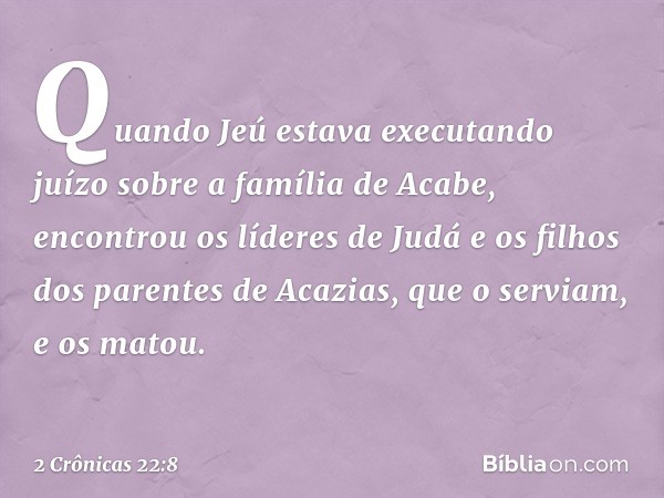 Quando Jeú estava executando juízo sobre a família de Acabe, encontrou os líderes de Judá e os filhos dos parentes de Acazias, que o serviam, e os matou. -- 2 C