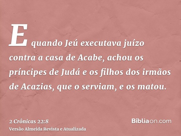 E quando Jeú executava juízo contra a casa de Acabe, achou os príncipes de Judá e os filhos dos irmãos de Acazias, que o serviam, e os matou.