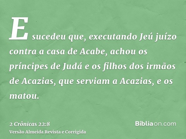 E sucedeu que, executando Jeú juízo contra a casa de Acabe, achou os príncipes de Judá e os filhos dos irmãos de Acazias, que serviam a Acazias, e os matou.