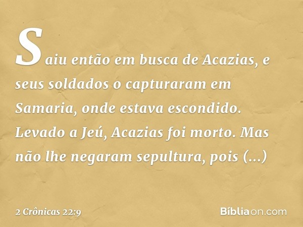 Saiu então em busca de Acazias, e seus soldados o capturaram em Samaria, onde ­estava escondido. Levado a Jeú, Acazias foi morto. Mas não lhe negaram sepultura,