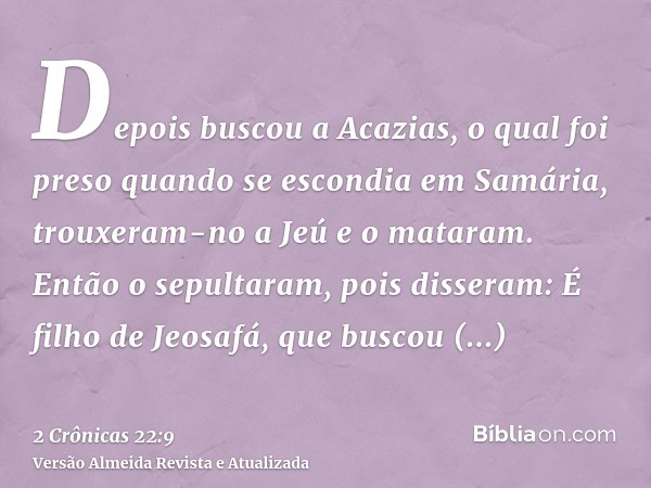 Depois buscou a Acazias, o qual foi preso quando se escondia em Samária, trouxeram-no a Jeú e o mataram. Então o sepultaram, pois disseram: É filho de Jeosafá, 