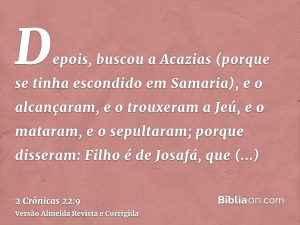 Depois, buscou a Acazias (porque se tinha escondido em Samaria), e o alcançaram, e o trouxeram a Jeú, e o mataram, e o sepultaram; porque disseram: Filho é de J