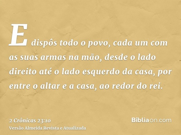 E dispôs todo o povo, cada um com as suas armas na mão, desde o lado direito até o lado esquerdo da casa, por entre o altar e a casa, ao redor do rei.