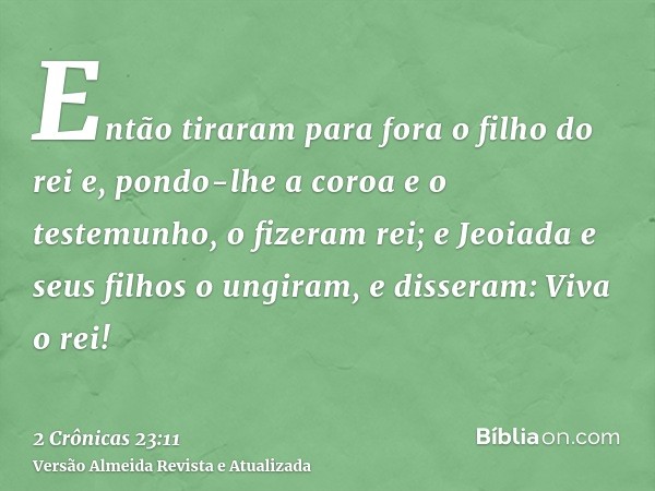 Então tiraram para fora o filho do rei e, pondo-lhe a coroa e o testemunho, o fizeram rei; e Jeoiada e seus filhos o ungiram, e disseram: Viva o rei!