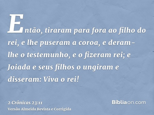 Então, tiraram para fora ao filho do rei, e lhe puseram a coroa, e deram-lhe o testemunho, e o fizeram rei; e Joiada e seus filhos o ungiram e disseram: Viva o 