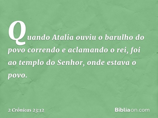 Quando Atalia ouviu o barulho do povo correndo e aclamando o rei, foi ao templo do Senhor, onde estava o povo. -- 2 Crônicas 23:12