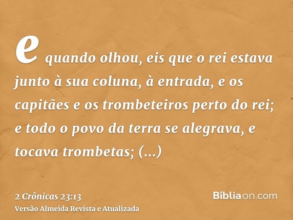 e quando olhou, eis que o rei estava junto à sua coluna, à entrada, e os capitães e os trombeteiros perto do rei; e todo o povo da terra se alegrava, e tocava t