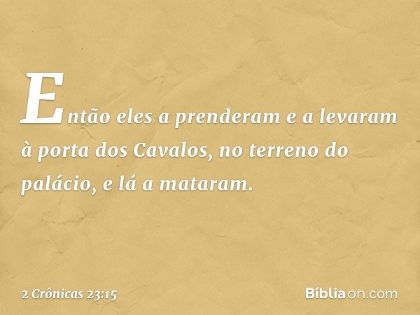 Então eles a pren­deram e ­a levaram à porta dos Cavalos, no terreno do palácio, e lá a mataram. -- 2 Crônicas 23:15