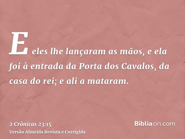E eles lhe lançaram as mãos, e ela foi à entrada da Porta dos Cavalos, da casa do rei; e ali a mataram.
