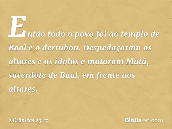 En­tão todo o povo foi ao templo de Baal e o derrubou. Despedaçaram os altares e os ídolos e mataram Matã, sacerdote de Baal, em frente aos altares. -- 2 Crônic