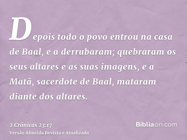 Depois todo o povo entrou na casa de Baal, e a derrubaram; quebraram os seus altares e as suas imagens, e a Matã, sacerdote de Baal, mataram diante dos altares.