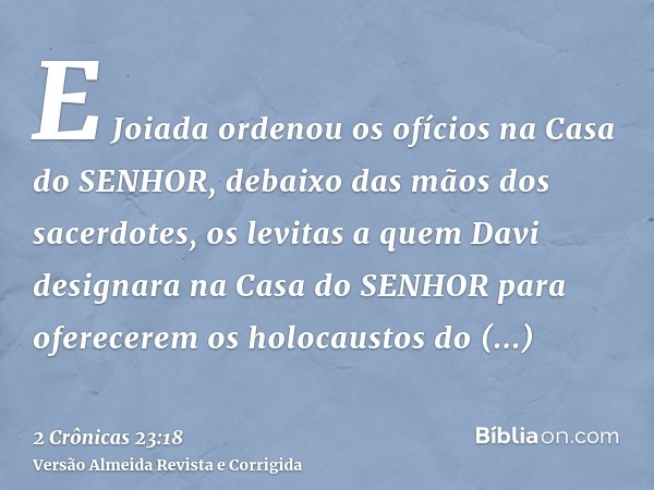 E Joiada ordenou os ofícios na Casa do SENHOR, debaixo das mãos dos sacerdotes, os levitas a quem Davi designara na Casa do SENHOR para oferecerem os holocausto