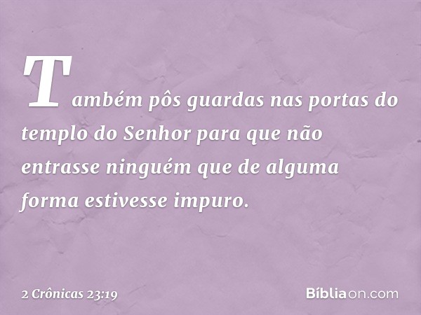 Também pôs guardas nas portas do templo do Senhor para que não entrasse ninguém que de alguma forma estivesse impuro. -- 2 Crônicas 23:19