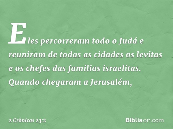 Eles percorreram todo o Judá e reuniram de todas as cidades os levitas e os chefes das famílias israelitas. Quando chegaram a Jerusalém, -- 2 Crônicas 23:2