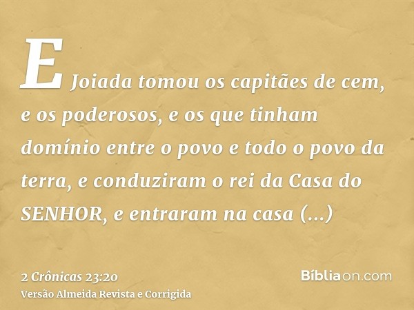 E Joiada tomou os capitães de cem, e os poderosos, e os que tinham domínio entre o povo e todo o povo da terra, e conduziram o rei da Casa do SENHOR, e entraram