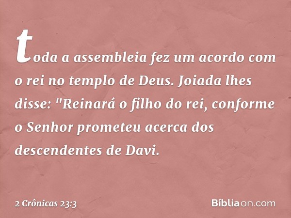 toda a assembleia fez um acor­do com o rei no templo de Deus.
Joiada lhes disse: "Reinará o filho do rei, conforme o Senhor prometeu acerca dos descendentes de 