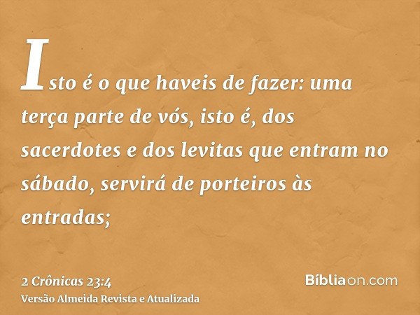 Isto é o que haveis de fazer: uma terça parte de vós, isto é, dos sacerdotes e dos levitas que entram no sábado, servirá de porteiros às entradas;