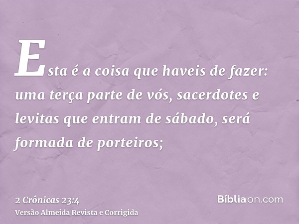 Esta é a coisa que haveis de fazer: uma terça parte de vós, sacerdotes e levitas que entram de sábado, será formada de porteiros;