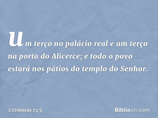 um terço no palácio real e um terço na porta do Alicerce; e todo o povo estará nos pátios do templo do Senhor. -- 2 Crônicas 23:5