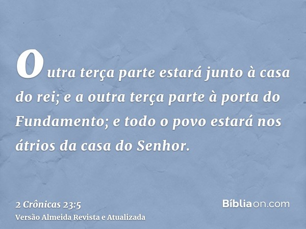 outra terça parte estará junto à casa do rei; e a outra terça parte à porta do Fundamento; e todo o povo estará nos átrios da casa do Senhor.