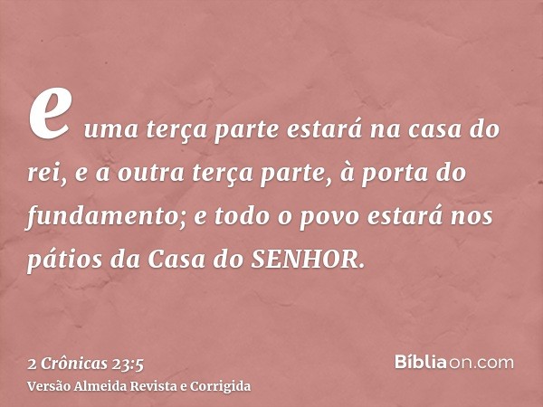 e uma terça parte estará na casa do rei, e a outra terça parte, à porta do fundamento; e todo o povo estará nos pátios da Casa do SENHOR.