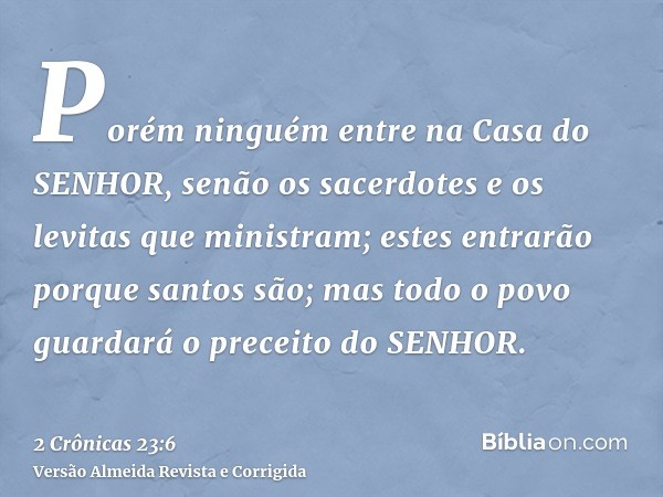 Porém ninguém entre na Casa do SENHOR, senão os sacerdotes e os levitas que ministram; estes entrarão porque santos são; mas todo o povo guardará o preceito do 