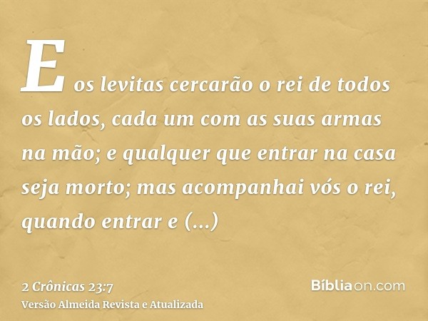 E os levitas cercarão o rei de todos os lados, cada um com as suas armas na mão; e qualquer que entrar na casa seja morto; mas acompanhai vós o rei, quando entr