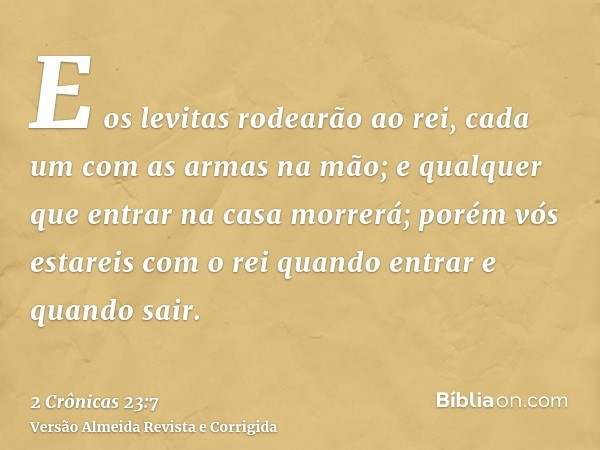 E os levitas rodearão ao rei, cada um com as armas na mão; e qualquer que entrar na casa morrerá; porém vós estareis com o rei quando entrar e quando sair.