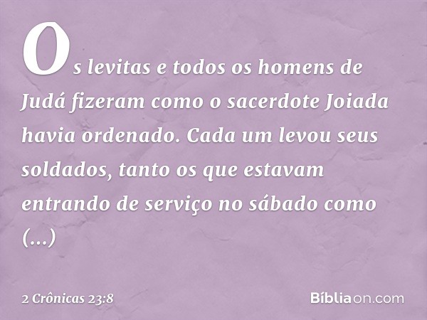 Os levitas e todos os homens de Judá fizeram como o sacerdote Joiada havia ordenado. Cada um levou seus soldados, tanto os que estavam entrando de serviço no sá