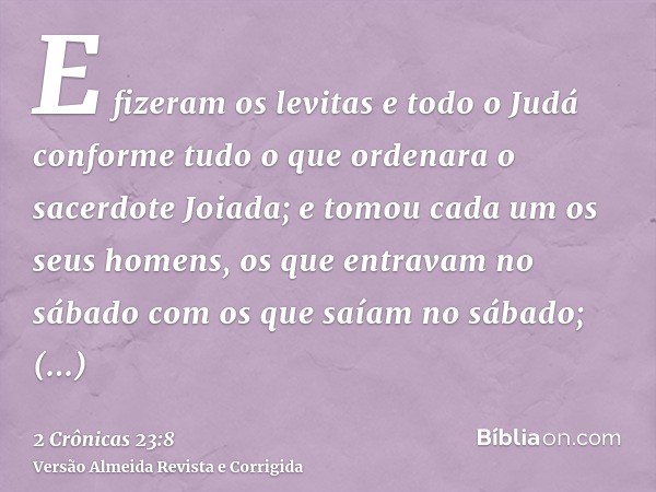 E fizeram os levitas e todo o Judá conforme tudo o que ordenara o sacerdote Joiada; e tomou cada um os seus homens, os que entravam no sábado com os que saíam n