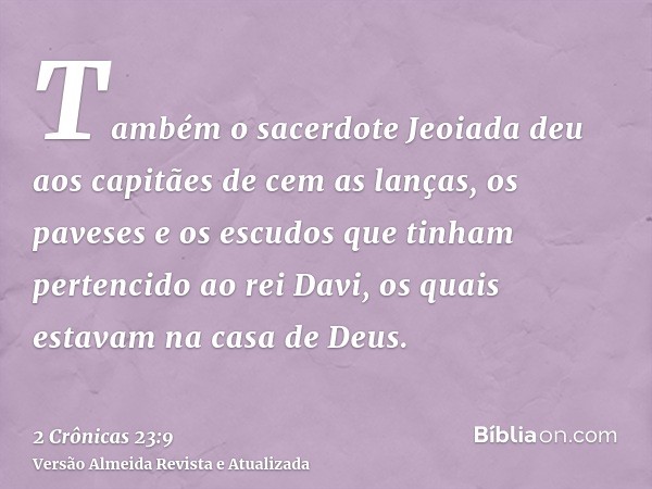 Também o sacerdote Jeoiada deu aos capitães de cem as lanças, os paveses e os escudos que tinham pertencido ao rei Davi, os quais estavam na casa de Deus.