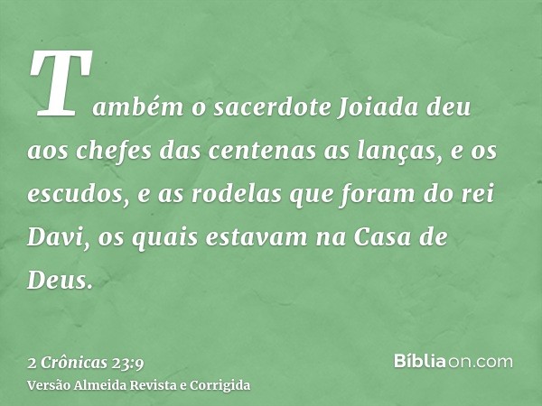 Também o sacerdote Joiada deu aos chefes das centenas as lanças, e os escudos, e as rodelas que foram do rei Davi, os quais estavam na Casa de Deus.