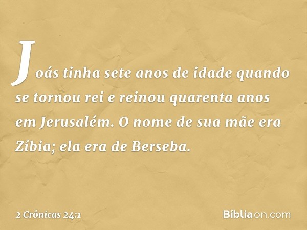 Joás tinha sete anos de idade quan­do se tornou rei e reinou quarenta anos em Jerusalém. O nome de sua mãe era Zíbia; ela era de Berseba. -- 2 Crônicas 24:1