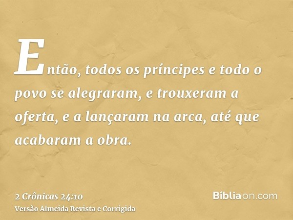 Então, todos os príncipes e todo o povo se alegraram, e trouxeram a oferta, e a lançaram na arca, até que acabaram a obra.