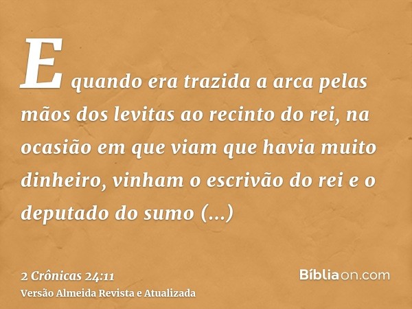 E quando era trazida a arca pelas mãos dos levitas ao recinto do rei, na ocasião em que viam que havia muito dinheiro, vinham o escrivão do rei e o deputado do 