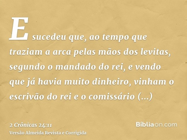 E sucedeu que, ao tempo que traziam a arca pelas mãos dos levitas, segundo o mandado do rei, e vendo que já havia muito dinheiro, vinham o escrivão do rei e o c