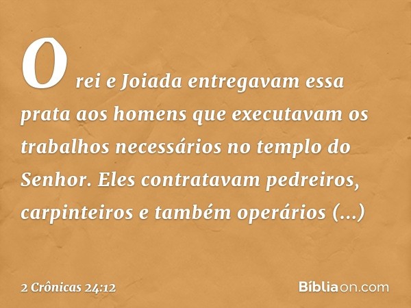 O rei e Joiada entregavam essa prata aos homens que executavam os trabalhos necessários no templo do Senhor. Eles con­tratavam pedreiros, carpinteiros e também 