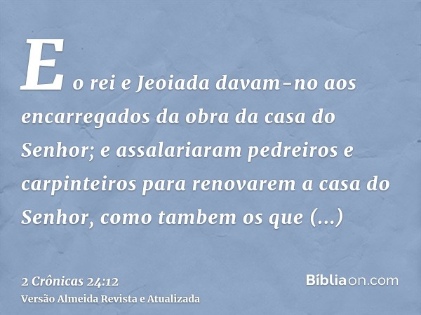 E o rei e Jeoiada davam-no aos encarregados da obra da casa do Senhor; e assalariaram pedreiros e carpinteiros para renovarem a casa do Senhor, como tambem os q