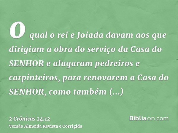 o qual o rei e Joiada davam aos que dirigiam a obra do serviço da Casa do SENHOR e alugaram pedreiros e carpinteiros, para renovarem a Casa do SENHOR, como tamb