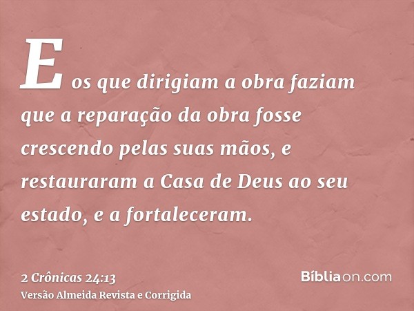 E os que dirigiam a obra faziam que a reparação da obra fosse crescendo pelas suas mãos, e restauraram a Casa de Deus ao seu estado, e a fortaleceram.
