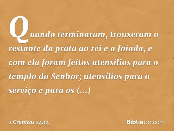 Quan­do terminaram, trouxeram o restante da prata ao rei e a Joiada, e com ela foram feitos utensílios para o templo do Senhor; utensílios para o serviço e para