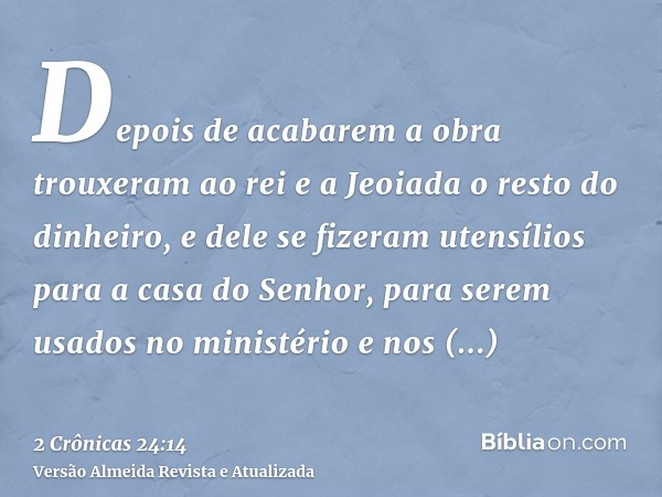 Depois de acabarem a obra trouxeram ao rei e a Jeoiada o resto do dinheiro, e dele se fizeram utensílios para a casa do Senhor, para serem usados no ministério 