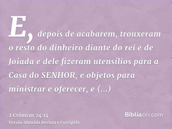 E, depois de acabarem, trouxeram o resto do dinheiro diante do rei e de Joiada e dele fizeram utensílios para a Casa do SENHOR, e objetos para ministrar e ofere