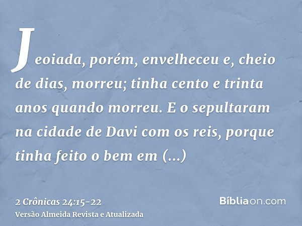 Jeoiada, porém, envelheceu e, cheio de dias, morreu; tinha cento e trinta anos quando morreu.E o sepultaram na cidade de Davi com os reis, porque tinha feito o 