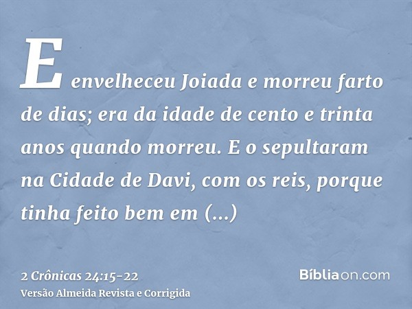 E envelheceu Joiada e morreu farto de dias; era da idade de cento e trinta anos quando morreu.E o sepultaram na Cidade de Davi, com os reis, porque tinha feito 