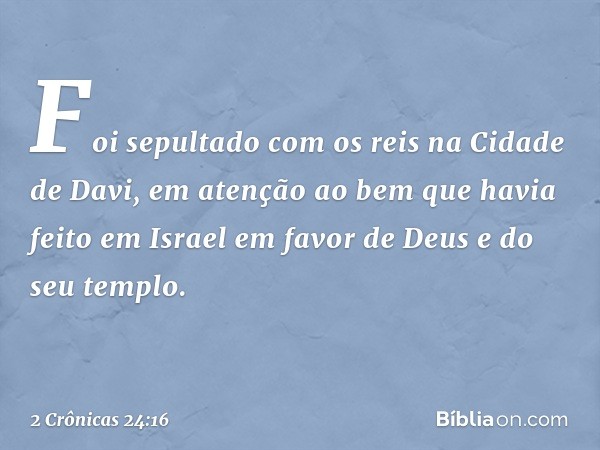 Foi sepultado com os reis na Cidade de Davi, em atenção ao bem que havia feito em Israel em favor de Deus e do seu templo. -- 2 Crônicas 24:16